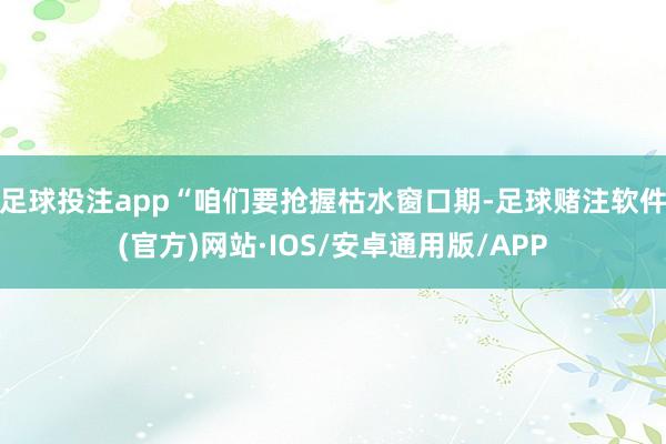 足球投注app　　“咱们要抢握枯水窗口期-足球赌注软件(官方)网站·IOS/安卓通用版/APP