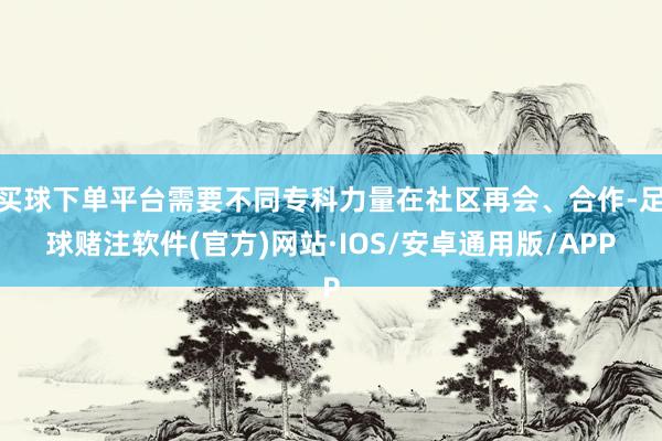 买球下单平台需要不同专科力量在社区再会、合作-足球赌注软件(官方)网站·IOS/安卓通用版/APP